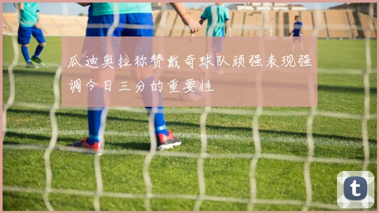 瓜迪奥拉称赞戴奇球队顽强表现强调今日三分的重要性