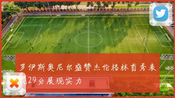 罗伊斯奥尼尔盛赞杰伦格林首秀表现29分展现实力