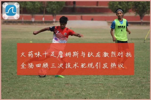 火药味十足詹姆斯与狄龙激烈对抗全场回顾三次技术犯规引发热议