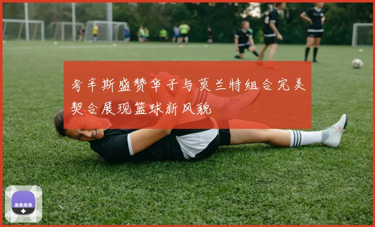 考辛斯盛赞华子与莫兰特组合完美契合展现篮球新风貌