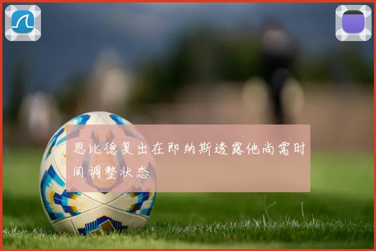 恩比德复出在即纳斯透露他尚需时间调整状态