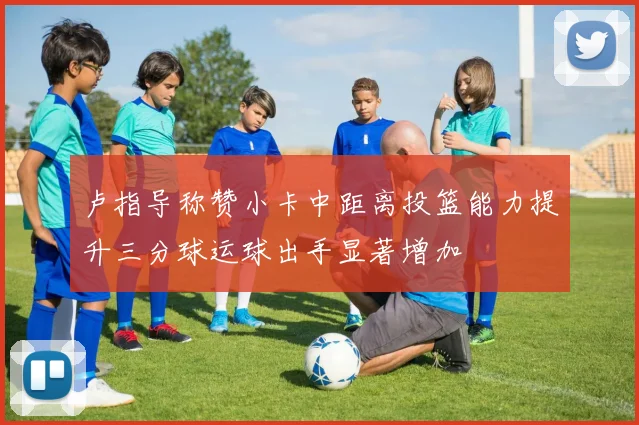 卢指导称赞小卡中距离投篮能力提升三分球运球出手显著增加