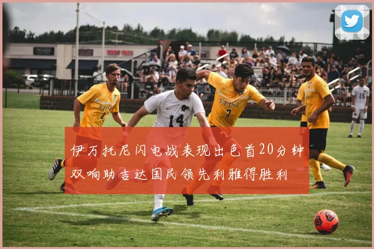 伊万托尼闪电战表现出色首20分钟双响助吉达国民领先利雅得胜利