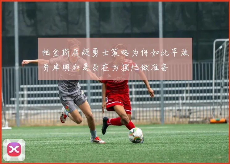 帕金斯质疑勇士策略为何如此早放弃库明加是否在为摆烂做准备