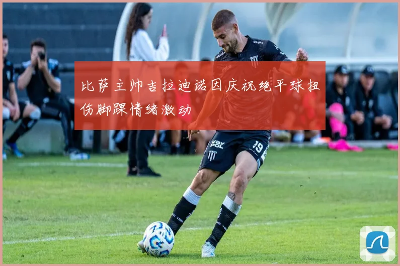 比萨主帅吉拉迪诺因庆祝绝平球扭伤脚踝情绪激动
