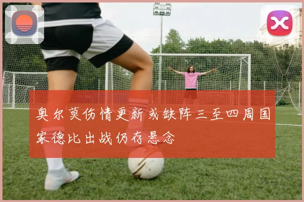 奥尔莫伤情更新或缺阵三至四周国家德比出战仍存悬念