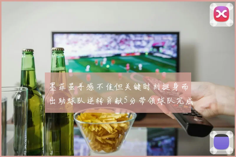 墨菲虽手感不佳但关键时刻挺身而出助球队逆转贡献5分带领球队完成13-0反击