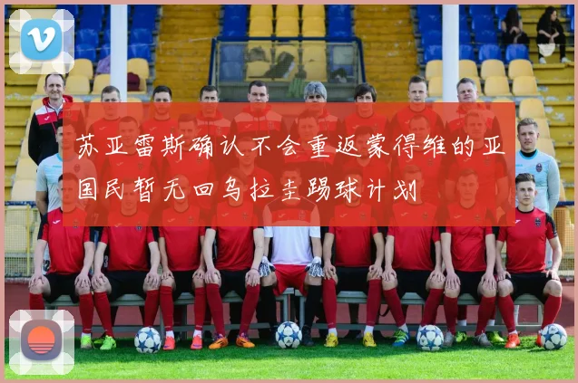 苏亚雷斯确认不会重返蒙得维的亚国民暂无回乌拉圭踢球计划