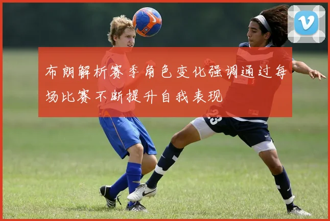 布朗解析赛季角色变化强调通过每场比赛不断提升自我表现