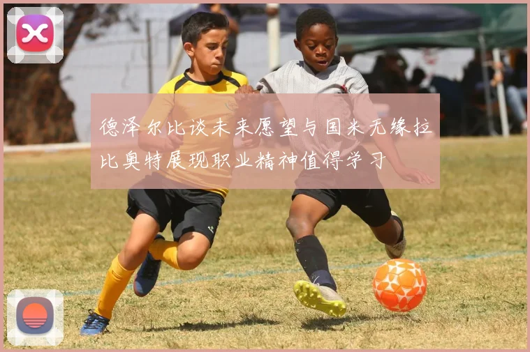 德泽尔比谈未来愿望与国米无缘拉比奥特展现职业精神值得学习