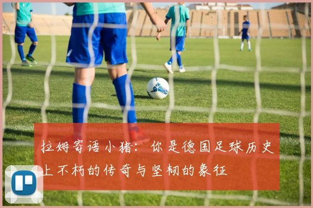 拉姆寄语小猪：你是德国足球历史上不朽的传奇与坚韧的象征