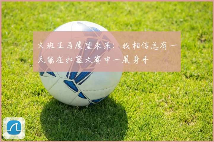 文班亚马展望未来：我相信总有一天能在扣篮大赛中一展身手