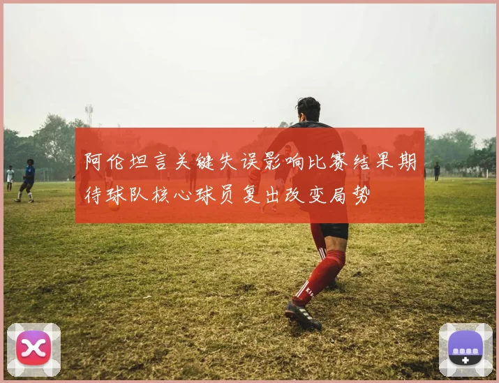 阿伦坦言关键失误影响比赛结果期待球队核心球员复出改变局势