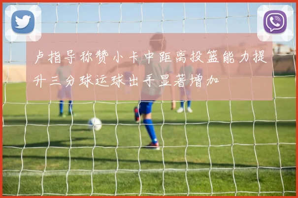 卢指导称赞小卡中距离投篮能力提升三分球运球出手显著增加