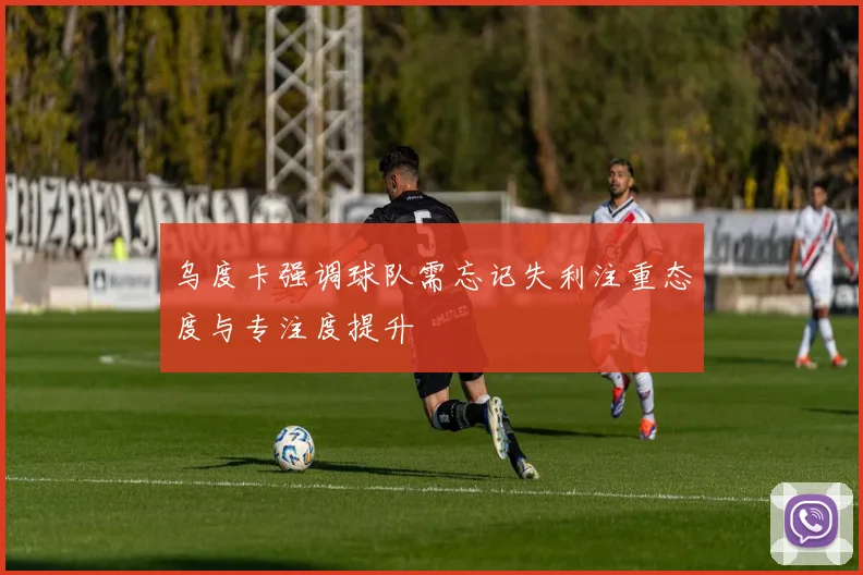 乌度卡强调球队需忘记失利注重态度与专注度提升