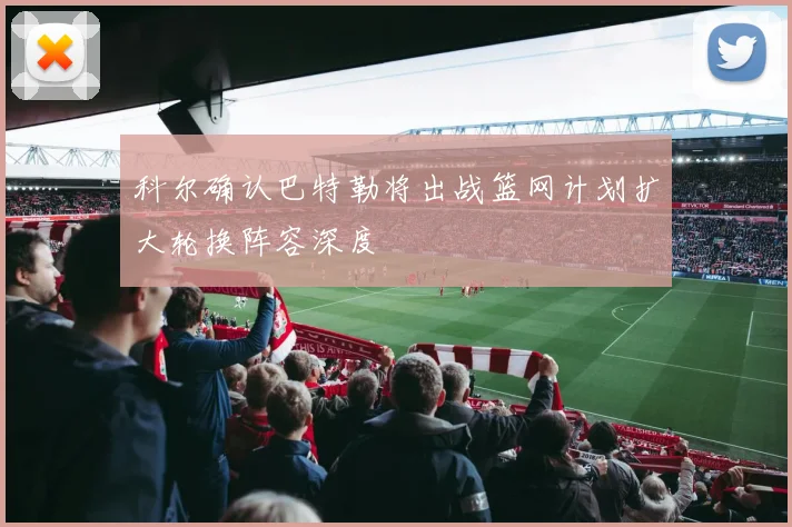 科尔确认巴特勒将出战篮网计划扩大轮换阵容深度