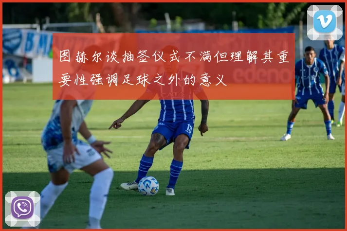 图赫尔谈抽签仪式不满但理解其重要性强调足球之外的意义