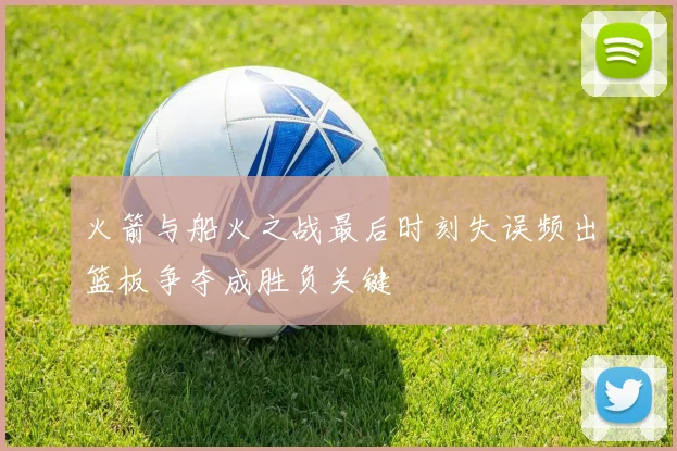 火箭与船火之战最后时刻失误频出篮板争夺成胜负关键