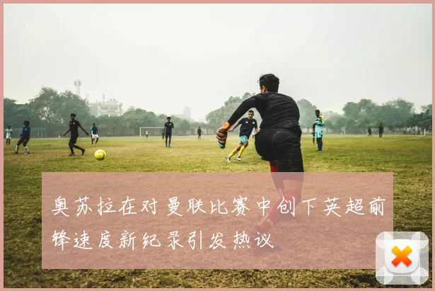 奥苏拉在对曼联比赛中创下英超前锋速度新纪录引发热议