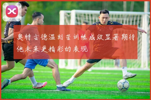 奥特古德温刻苦训练成效显著期待他未来更精彩的表现