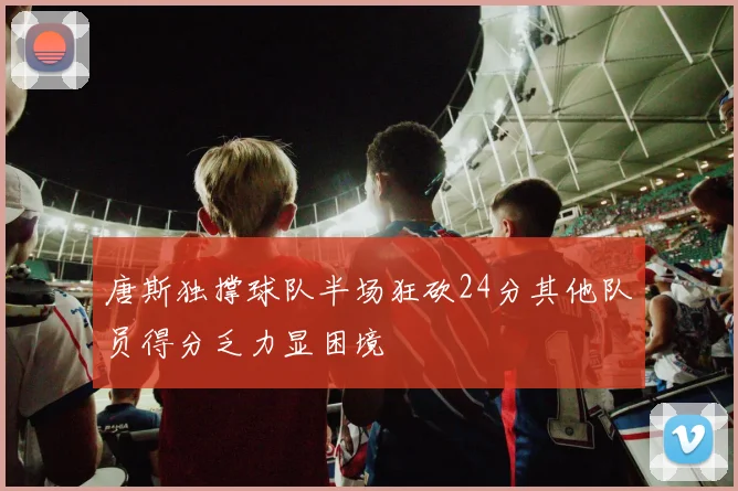 唐斯独撑球队半场狂砍24分其他队员得分乏力显困境