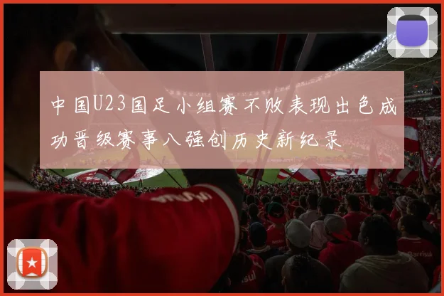 中国U23国足小组赛不败表现出色成功晋级赛事八强创历史新纪录