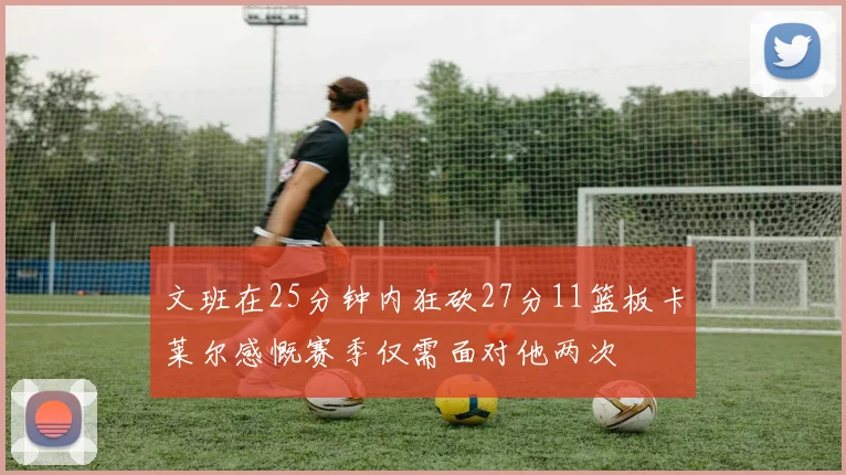 文班在25分钟内狂砍27分11篮板卡莱尔感慨赛季仅需面对他两次