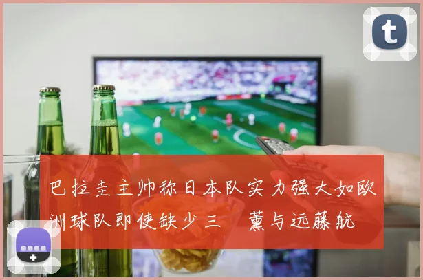 巴拉圭主帅称日本队实力强大如欧洲球队即使缺少三笘薰与远藤航