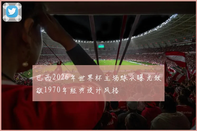 巴西2026年世界杯主场球衣曝光致敬1970年经典设计风格