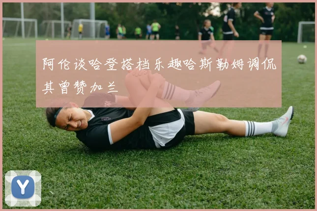 阿伦谈哈登搭档乐趣哈斯勒姆调侃其曾赞加兰