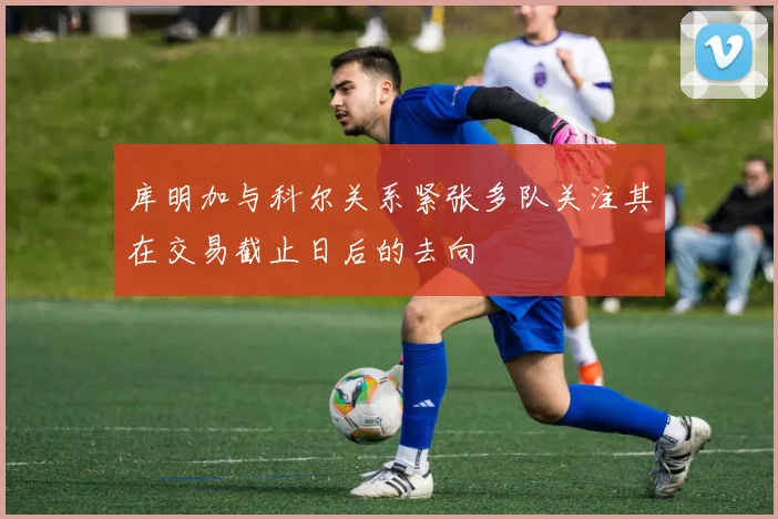 库明加与科尔关系紧张多队关注其在交易截止日后的去向