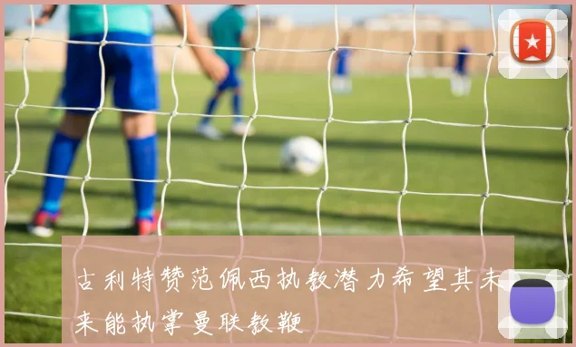 古利特赞范佩西执教潜力希望其未来能执掌曼联教鞭