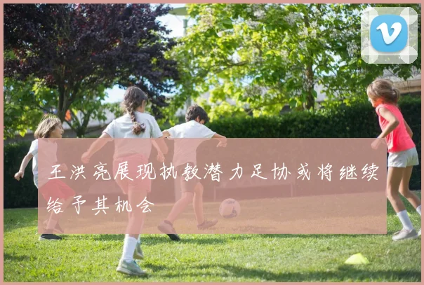 王洪亮展现执教潜力足协或将继续给予其机会