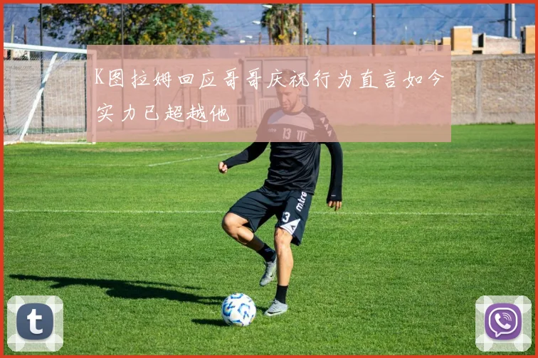 K图拉姆回应哥哥庆祝行为直言如今实力已超越他