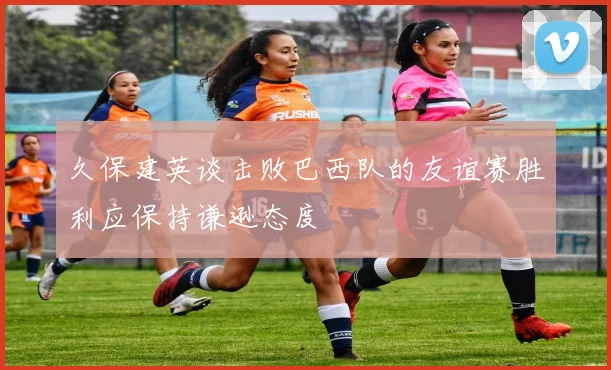 久保建英谈击败巴西队的友谊赛胜利应保持谦逊态度