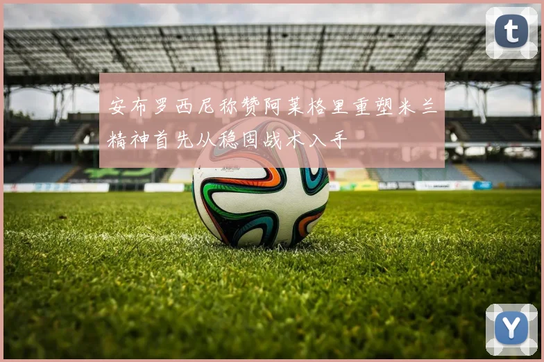 安布罗西尼称赞阿莱格里重塑米兰精神首先从稳固战术入手