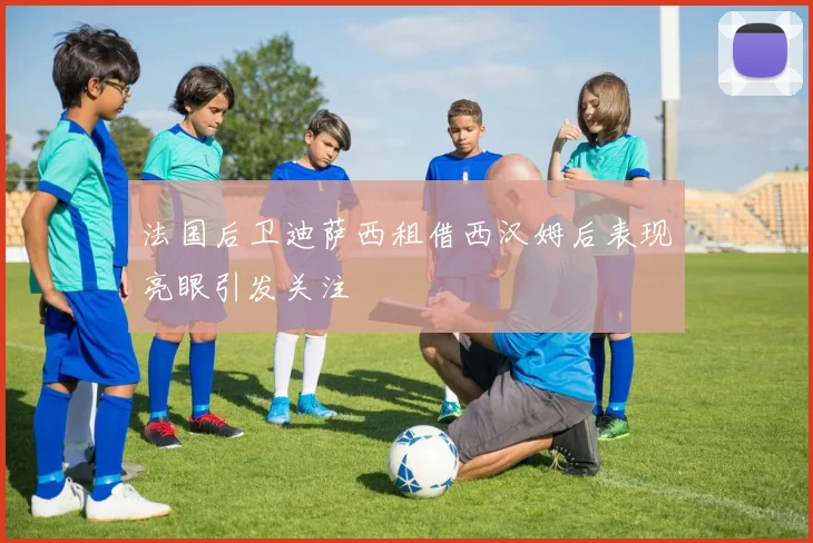 法国后卫迪萨西租借西汉姆后表现亮眼引发关注