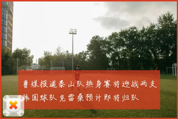 鲁媒报道泰山队热身赛将迎战两支韩国球队克雷桑预计即将归队