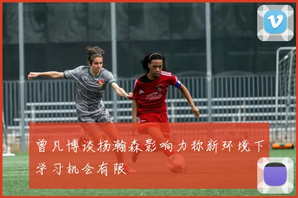 曾凡博谈杨瀚森影响力称新环境下学习机会有限