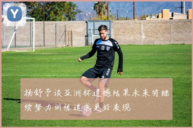 杨舒予谈亚洲杯遗憾结果未来将继续努力训练追求更好表现