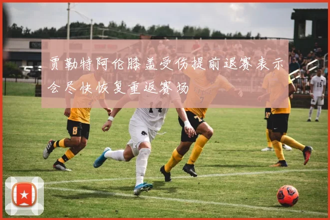贾勒特阿伦膝盖受伤提前退赛表示会尽快恢复重返赛场