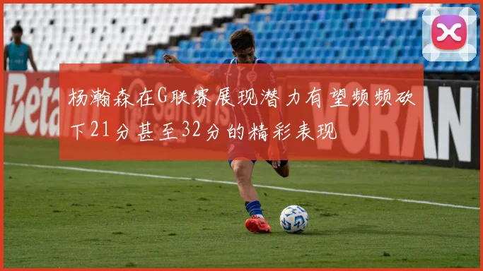 杨瀚森在G联赛展现潜力有望频频砍下21分甚至32分的精彩表现