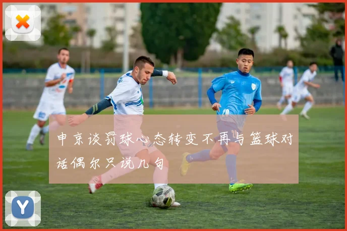 申京谈罚球心态转变不再与篮球对话偶尔只说几句